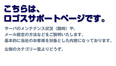 こちらは、ロゴスサポートページです。サーバのメンテナンス状況（随時）や、メール設定の方法などをご説明いたします。基本的に当社のお客様を対象とした内容になっております。左側のカテゴリ一覧よりどうぞ。